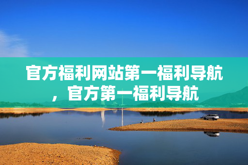 官方福利网站第一福利导航，官方第一福利导航