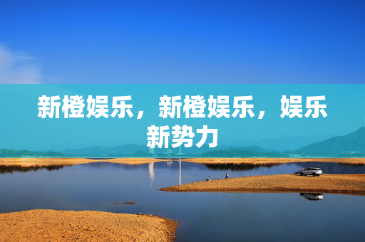 新橙娱乐，新橙娱乐，娱乐新势力