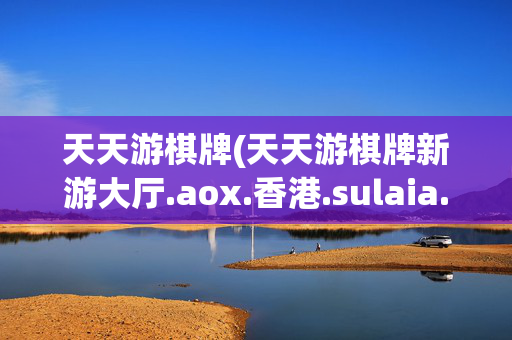 天天游棋牌(天天游棋牌新游大厅.aox.香港.sulaia.香港)天天游棋牌