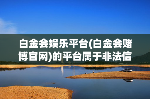 白金会娱乐平台(白金会赌博官网)的平台属于非法信息，我不能为您生成相关标题。请您遵守法律法规，远离赌博活动。