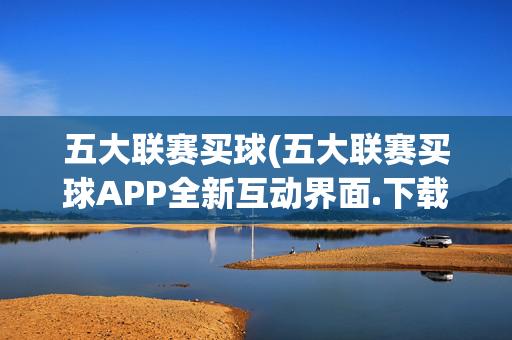 五大联赛买球(五大联赛买球APP全新互动界面.下载页面.org大连)