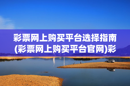 彩票网上购买平台选择指南(彩票网上购买平台官网)彩票网上购买平台选择指南