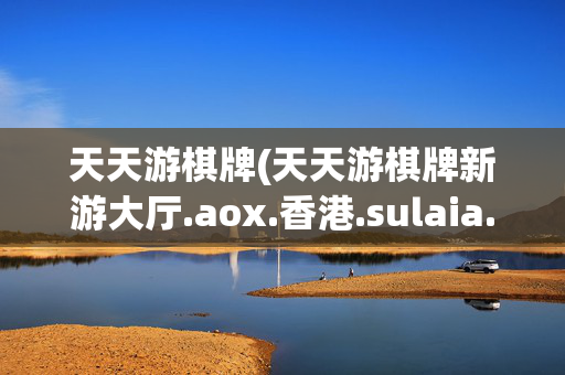天天游棋牌(天天游棋牌新游大厅.aox.香港.sulaia.香港)(1)天天游棋牌新游大厅