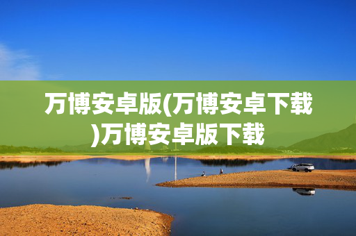 万博安卓版(万博安卓下载)万博安卓版下载