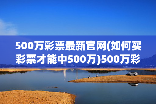 500万彩票最新官网(如何买彩票才能中500万)500万彩票最新官网，如何买彩票才能中500万