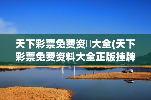 天下彩票免费资枓大全(天下彩票免费资料大全正版挂牌视频)