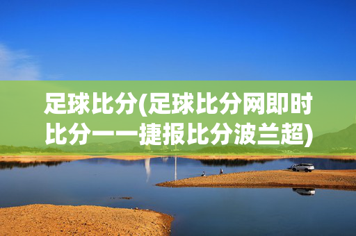 足球比分(足球比分网即时比分一一捷报比分波兰超)波兰超即时足球比分