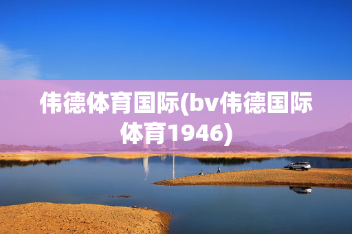 伟德体育国际(bv伟德国际体育1946)