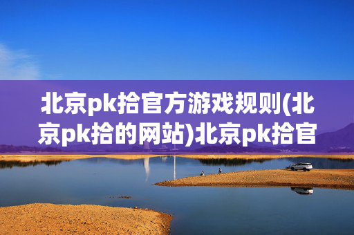 北京pk拾官方游戏规则(北京pk拾的网站)北京pk拾官方游戏规则（官网版）