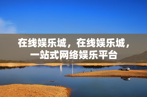 在线娱乐城，在线娱乐城，一站式网络娱乐平台