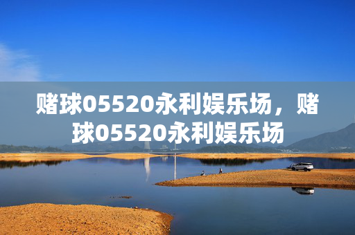 赌球05520永利娱乐场，赌球05520永利娱乐场