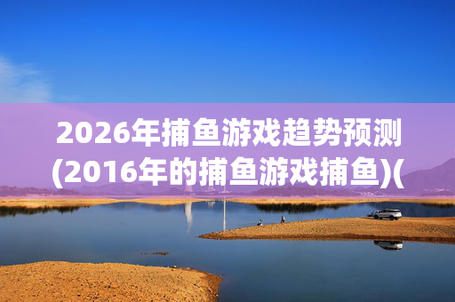2026年捕鱼游戏趋势预测(2016年的捕鱼游戏捕鱼)(1)2026年捕鱼游戏趋势预测