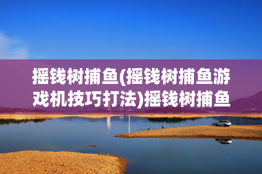 摇钱树捕鱼(摇钱树捕鱼游戏机技巧打法)摇钱树捕鱼游戏机技巧打法