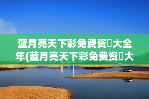 蓝月亮天下彩免费资枓大全年(蓝月亮天下彩免费资枓大全年眺)
