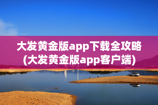 大发黄金版app下载全攻略(大发黄金版app客户端)