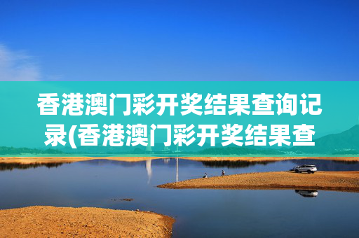 香港澳门彩开奖结果查询记录(香港澳门彩开奖结果查询记录官网)