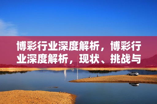博彩行业深度解析，博彩行业深度解析，现状、挑战与未来趋势