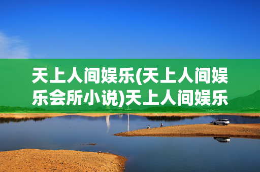 天上人间娱乐(天上人间娱乐会所小说)天上人间娱乐会所小说