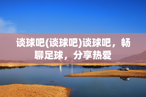 谈球吧(谈球吧)谈球吧，畅聊足球，分享热爱
