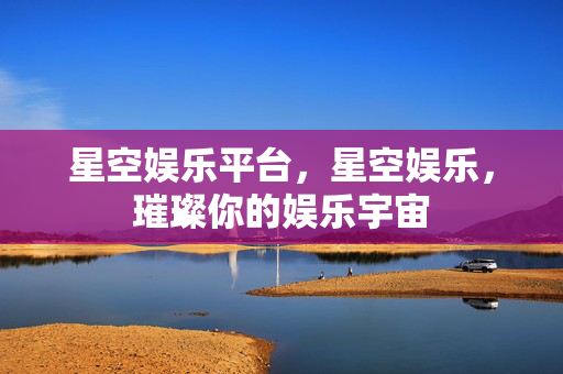 星空娱乐平台，星空娱乐，璀璨你的娱乐宇宙