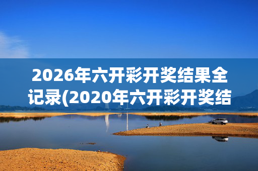 2026年六开彩开奖结果全记录(2020年六开彩开奖结果记录)2020-2026年六开彩开奖结果全记录