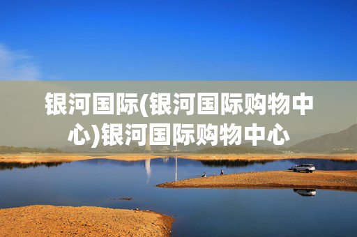 银河国际(银河国际购物中心)银河国际购物中心