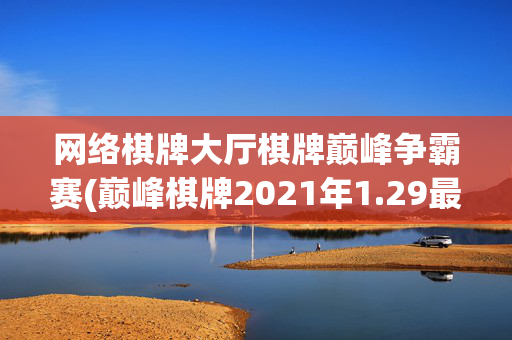 网络棋牌大厅棋牌巅峰争霸赛(巅峰棋牌2021年1.29最新网站pkufli)网络棋牌大厅巅峰争霸赛（2021年1.29）