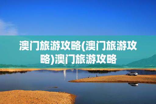 澳门旅游攻略(澳门旅游攻略)澳门旅游攻略