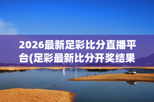2026最新足彩比分直播平台(足彩最新比分开奖结果)2026最新足彩比分直播与开奖结果平台