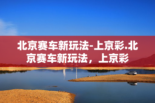 北京赛车新玩法-上京彩.北京赛车新玩法，上京彩