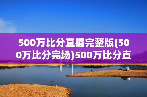 500万比分直播完整版(500万比分完场)500万比分直播完整版（完场）