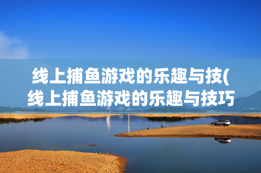 线上捕鱼游戏的乐趣与技(线上捕鱼游戏的乐趣与技巧)线上捕鱼游戏的乐趣与技巧