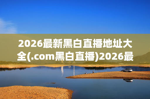 2026最新黑白直播地址大全(.com黑白直播)2026最新黑白直播地址大全 (.com黑白直播)