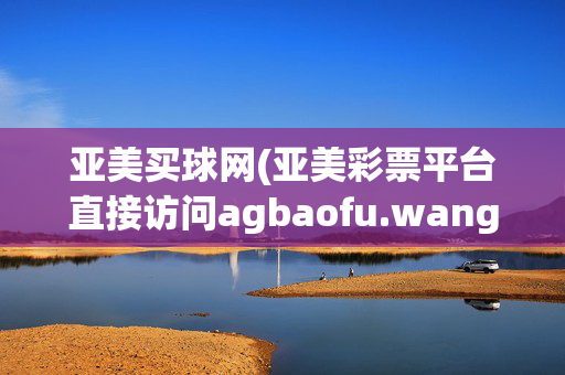 亚美买球网(亚美彩票平台直接访问agbaofu.wangag暴富网)亚美买球网彩票平台直接访问
