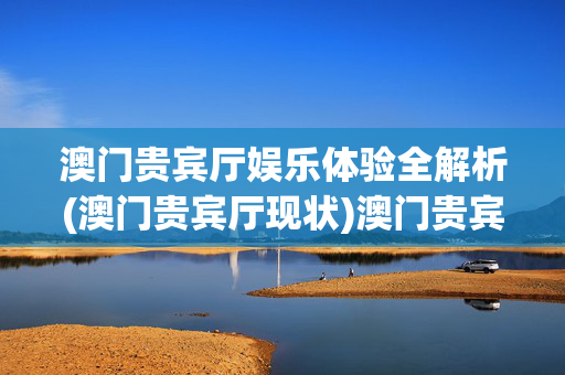 澳门贵宾厅娱乐体验全解析(澳门贵宾厅现状)澳门贵宾厅娱乐体验与现状全解析