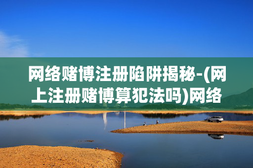 网络赌博注册陷阱揭秘-(网上注册赌博算犯法吗)网络赌博注册陷阱揭秘，网上注册赌博算犯法吗