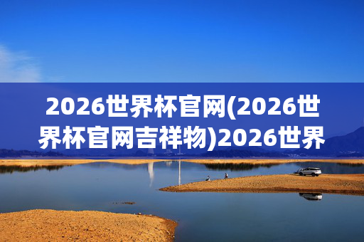 2026世界杯官网(2026世界杯官网吉祥物)2026世界杯官网及吉祥物