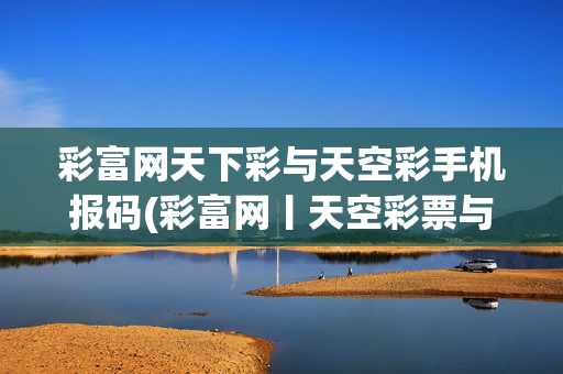彩富网天下彩与天空彩手机报码(彩富网丨天空彩票与你同行丨天下彩免费料大全)