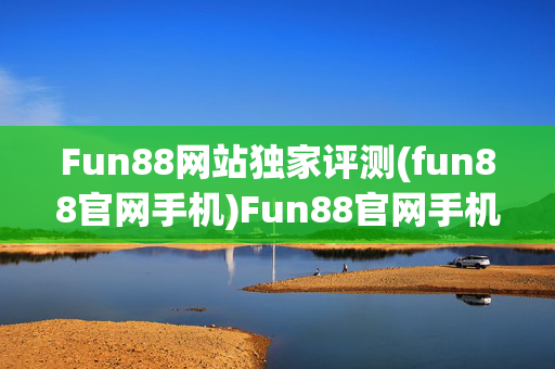 Fun88网站独家评测(fun88官网手机)Fun88官网手机独家评测
