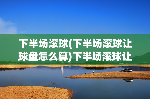 下半场滚球(下半场滚球让球盘怎么算)下半场滚球让球盘计算方法