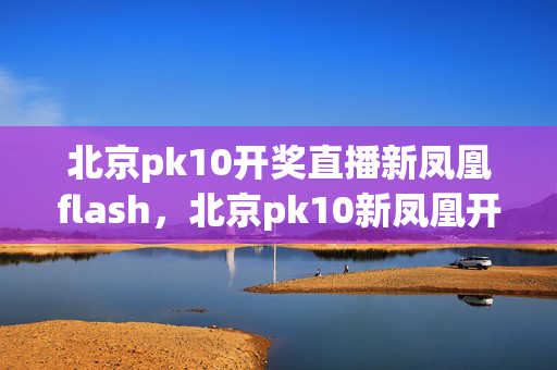 北京pk10开奖直播新凤凰flash，北京pk10新凤凰开奖直播flash