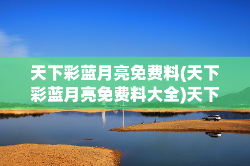 天下彩蓝月亮免费料(天下彩蓝月亮免费料大全)天下彩蓝月亮免费料大全