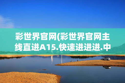 彩世界官网(彩世界官网主线直进A15.快速进进进.中国)彩世界官网主线直进A15快速进中国