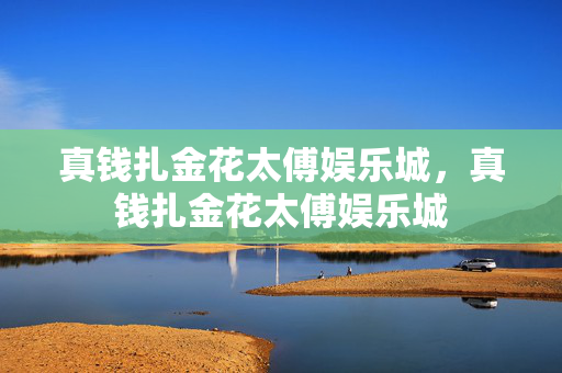 真钱扎金花太傅娱乐城，真钱扎金花太傅娱乐城