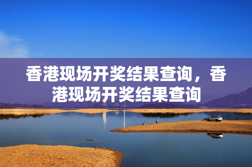 香港现场开奖结果查询，香港现场开奖结果查询