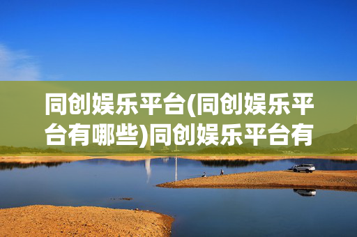 同创娱乐平台(同创娱乐平台有哪些)同创娱乐平台有哪些