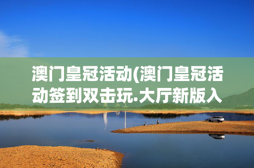 澳门皇冠活动(澳门皇冠活动签到双击玩.大厅新版入口更新.org九江)澳门皇冠活动，签到双击玩，大厅新版入口更新（九江）