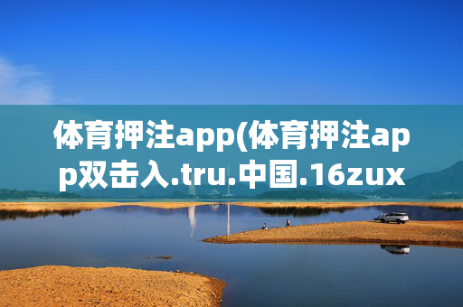 体育押注app(体育押注app双击入.tru.中国.16zuxin.中国)体育押注app