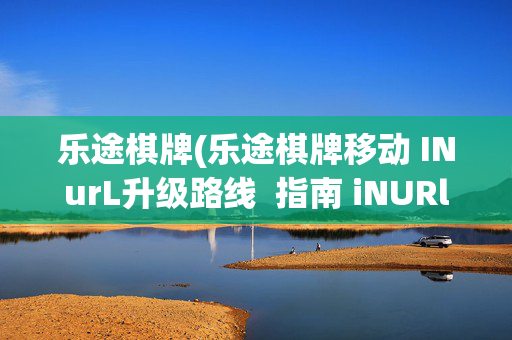 乐途棋牌(乐途棋牌移动 INurL升级路线 指南 iNURlHlzxc)乐途棋牌移动INurl升级路线指南