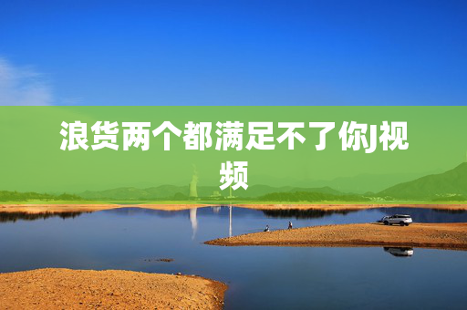 浪货两个都满足不了你J视频